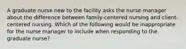 A graduate nurse new to the facility asks the nurse manager about the difference between family-centered nursing and client-centered nursing. Which of the following would be inappropriate for the nurse manager to include when responding to the graduate nurse?