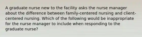 A graduate nurse new to the facility asks the nurse manager about the difference between family-centered nursing and client-centered nursing. Which of the following would be inappropriate for the nurse manager to include when responding to the graduate nurse?