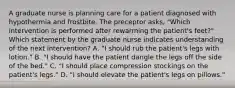 A graduate nurse is planning care for a patient diagnosed with hypothermia and frostbite. The preceptor asks, "Which intervention is performed after rewarming the patient's feet?" Which statement by the graduate nurse indicates understanding of the next intervention? A. "I should rub the patient's legs with lotion." B. "I should have the patient dangle the legs off the side of the bed." C. "I should place compression stockings on the patient's legs." D. "I should elevate the patient's legs on pillows."