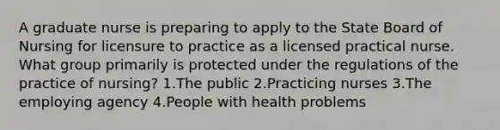 A graduate nurse is preparing to apply to the State Board of Nursing for licensure to practice as a licensed practical nurse. What group primarily is protected under the regulations of the practice of nursing? 1.The public 2.Practicing nurses 3.The employing agency 4.People with health problems