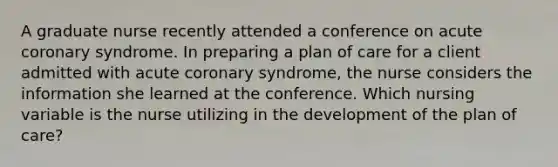 A graduate nurse recently attended a conference on acute coronary syndrome. In preparing a plan of care for a client admitted with acute coronary syndrome, the nurse considers the information she learned at the conference. Which nursing variable is the nurse utilizing in the development of the plan of care?