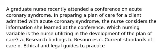 A graduate nurse recently attended a conference on acute coronary syndrome. In preparing a plan of care for a client admitted with acute coronary syndrome, the nurse considers the information she learned at the conference. Which nursing variable is the nurse utilizing in the development of the plan of care? a. Research findings b. Resources c. Current standards of care d. Ethical and legal guides to practice