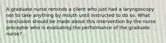 A graduate nurse reminds a client who just had a laryngoscopy not to take anything by mouth until instructed to do so. What conclusion should be made about this intervention by the nurse preceptor who is evaluating the performance of the graduate nurse?