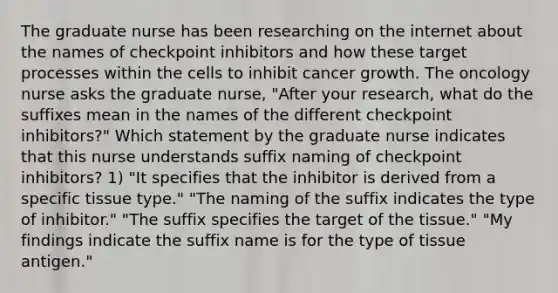 The graduate nurse has been researching on the internet about the names of checkpoint inhibitors and how these target processes within the cells to inhibit cancer growth. The oncology nurse asks the graduate nurse, "After your research, what do the suffixes mean in the names of the different checkpoint inhibitors?" Which statement by the graduate nurse indicates that this nurse understands suffix naming of checkpoint inhibitors? 1) "It specifies that the inhibitor is derived from a specific tissue type." "The naming of the suffix indicates the type of inhibitor." "The suffix specifies the target of the tissue." "My findings indicate the suffix name is for the type of tissue antigen."