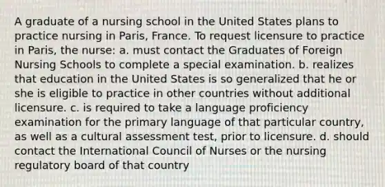 A graduate of a nursing school in the United States plans to practice nursing in Paris, France. To request licensure to practice in Paris, the nurse: a. must contact the Graduates of Foreign Nursing Schools to complete a special examination. b. realizes that education in the United States is so generalized that he or she is eligible to practice in other countries without additional licensure. c. is required to take a language proficiency examination for the primary language of that particular country, as well as a cultural assessment test, prior to licensure. d. should contact the International Council of Nurses or the nursing regulatory board of that country