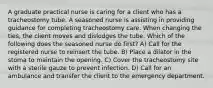 A graduate practical nurse is caring for a client who has a tracheostomy tube. A seasoned nurse is assisting in providing guidance for completing tracheostomy care. When changing the ties, the client moves and dislodges the tube. Which of the following does the seasoned nurse do first? A) Call for the registered nurse to reinsert the tube. B) Place a dilator in the stoma to maintain the opening. C) Cover the tracheostomy site with a sterile gauze to prevent infection. D) Call for an ambulance and transfer the client to the emergency department.