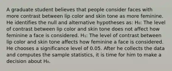 A graduate student believes that people consider faces with more contrast between lip color and skin tone as more feminine. He identifies the null and alternative hypotheses as: H₀: The level of contrast between lip color and skin tone does not affect how feminine a face is considered. H₁: The level of contrast between lip color and skin tone affects how feminine a face is considered. He chooses a significance level of 0.05. After he collects the data and computes the sample statistics, it is time for him to make a decision about H₀.