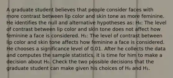 A graduate student believes that people consider faces with more contrast between lip color and skin tone as more feminine. He identifies the null and alternative hypotheses as: H₀: The level of contrast between lip color and skin tone does not affect how feminine a face is considered. H₁: The level of contrast between lip color and skin tone affects how feminine a face is considered. He chooses a significance level of 0.01. After he collects the data and computes the sample statistics, it is time for him to make a decision about H₀. Check the two possible decisions that the graduate student can make given his choices of H₀ and H₁.