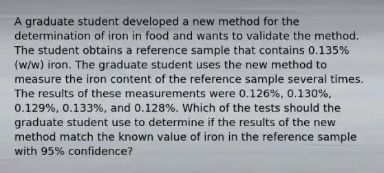 A graduate student developed a new method for the determination of iron in food and wants to validate the method. The student obtains a reference sample that contains 0.135% (w/w) iron. The graduate student uses the new method to measure the iron content of the reference sample several times. The results of these measurements were 0.126%, 0.130%, 0.129%, 0.133%, and 0.128%. Which of the tests should the graduate student use to determine if the results of the new method match the known value of iron in the reference sample with 95% confidence?