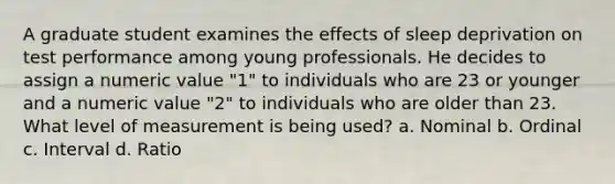 A graduate student examines the effects of sleep deprivation on test performance among young professionals. He decides to assign a numeric value "1" to individuals who are 23 or younger and a numeric value "2" to individuals who are older than 23. What level of measurement is being used? a. Nominal b. Ordinal c. Interval d. Ratio