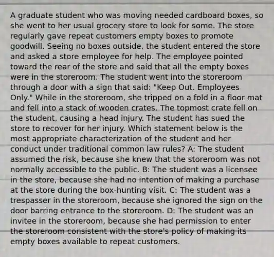 A graduate student who was moving needed cardboard boxes, so she went to her usual grocery store to look for some. The store regularly gave repeat customers empty boxes to promote goodwill. Seeing no boxes outside, the student entered the store and asked a store employee for help. The employee pointed toward the rear of the store and said that all the empty boxes were in the storeroom. The student went into the storeroom through a door with a sign that said: "Keep Out. Employees Only." While in the storeroom, she tripped on a fold in a floor mat and fell into a stack of wooden crates. The topmost crate fell on the student, causing a head injury. The student has sued the store to recover for her injury. Which statement below is the most appropriate characterization of the student and her conduct under traditional common law rules? A: The student assumed the risk, because she knew that the storeroom was not normally accessible to the public. B: The student was a licensee in the store, because she had no intention of making a purchase at the store during the box-hunting visit. C: The student was a trespasser in the storeroom, because she ignored the sign on the door barring entrance to the storeroom. D: The student was an invitee in the storeroom, because she had permission to enter the storeroom consistent with the store's policy of making its empty boxes available to repeat customers.