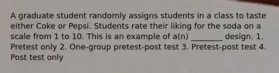 A graduate student randomly assigns students in a class to taste either Coke or Pepsi. Students rate their liking for the soda on a scale from 1 to 10. This is an example of a(n) ________ design. 1. Pretest only 2. One-group pretest-post test 3. Pretest-post test 4. Post test only