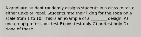 A graduate student randomly assigns students in a class to taste either Coke or Pepsi. Students rate their liking for the soda on a scale from 1 to 10. This is an example of a ________ design. A) one-group pretest-posttest B) posttest-only C) pretest only D) None of these