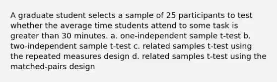 A graduate student selects a sample of 25 participants to test whether the average time students attend to some task is greater than 30 minutes. a. one-independent sample t-test b. two-independent sample t-test c. related samples t-test using the repeated measures design d. related samples t-test using the matched-pairs design