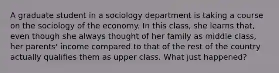 A graduate student in a sociology department is taking a course on the sociology of the economy. In this class, she learns that, even though she always thought of her family as middle class, her parents' income compared to that of the rest of the country actually qualifies them as upper class. What just happened?