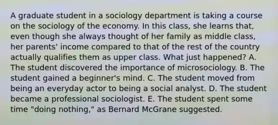 A graduate student in a sociology department is taking a course on the sociology of the economy. In this class, she learns that, even though she always thought of her family as middle class, her parents' income compared to that of the rest of the country actually qualifies them as upper class. What just happened? A. The student discovered the importance of microsociology. B. The student gained a beginner's mind. C. The student moved from being an everyday actor to being a social analyst. D. The student became a professional sociologist. E. The student spent some time "doing nothing," as Bernard McGrane suggested.