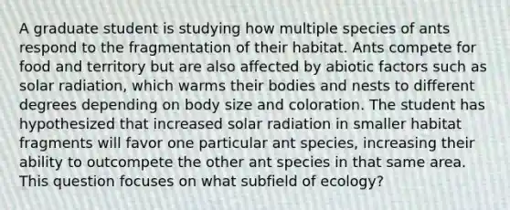 A graduate student is studying how multiple species of ants respond to the fragmentation of their habitat. Ants compete for food and territory but are also affected by abiotic factors such as solar radiation, which warms their bodies and nests to different degrees depending on body size and coloration. The student has hypothesized that increased solar radiation in smaller habitat fragments will favor one particular ant species, increasing their ability to outcompete the other ant species in that same area. This question focuses on what subfield of ecology?