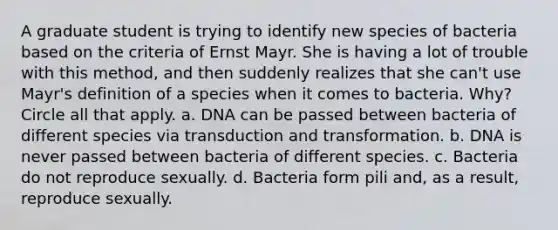 A graduate student is trying to identify new species of bacteria based on the criteria of Ernst Mayr. She is having a lot of trouble with this method, and then suddenly realizes that she can't use Mayr's definition of a species when it comes to bacteria. Why? Circle all that apply. a. DNA can be passed between bacteria of different species via transduction and transformation. b. DNA is never passed between bacteria of different species. c. Bacteria do not reproduce sexually. d. Bacteria form pili and, as a result, reproduce sexually.