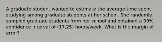 A graduate student wanted to estimate the average time spent studying among graduate students at her school. She randomly sampled graduate students from her school and obtained a​ 99% confidence interval of​ (17,25) hours/week. What is the margin of​ error?