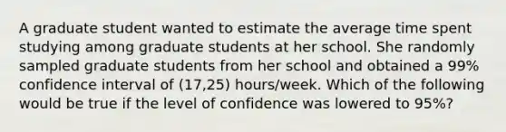 A graduate student wanted to estimate the average time spent studying among graduate students at her school. She randomly sampled graduate students from her school and obtained a​ 99% confidence interval of​ (17,25) hours/week. Which of the following would be true if the level of confidence was lowered to​ 95%?