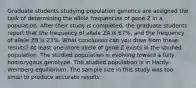 Graduate students studying population genetics are assigned the task of determining the allele frequencies of gene Z in a population. After their study is completed, the graduate students report that the frequency of allele ZA is 67%, and the frequency of allele ZB is 23%. What conclusion can you draw from these results? At least one more allele of gene Z exists in the studied population. The studied population is evolving toward a fully homozygous genotype. The studied population is in Hardy-Weinberg equilibrium. The sample size in this study was too small to produce accurate results.