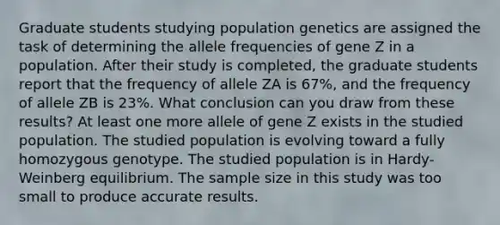 Graduate students studying population genetics are assigned the task of determining the allele frequencies of gene Z in a population. After their study is completed, the graduate students report that the frequency of allele ZA is 67%, and the frequency of allele ZB is 23%. What conclusion can you draw from these results? At least one more allele of gene Z exists in the studied population. The studied population is evolving toward a fully homozygous genotype. The studied population is in Hardy-Weinberg equilibrium. The sample size in this study was too small to produce accurate results.