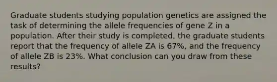 Graduate students studying population genetics are assigned the task of determining the allele frequencies of gene Z in a population. After their study is completed, the graduate students report that the frequency of allele ZA is 67%, and the frequency of allele ZB is 23%. What conclusion can you draw from these results?