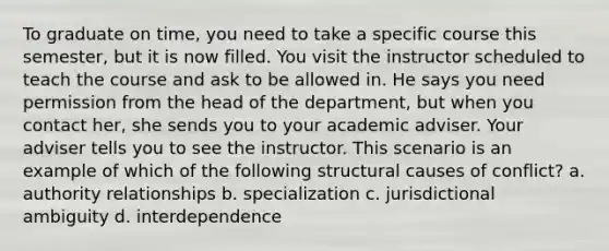 To graduate on time, you need to take a specific course this semester, but it is now filled. You visit the instructor scheduled to teach the course and ask to be allowed in. He says you need permission from the head of the department, but when you contact her, she sends you to your academic adviser. Your adviser tells you to see the instructor. This scenario is an example of which of the following structural causes of conflict? a. authority relationships b. specialization c. jurisdictional ambiguity d. interdependence