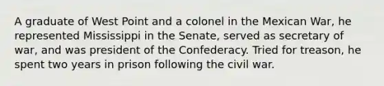 A graduate of West Point and a colonel in the Mexican War, he represented Mississippi in the Senate, served as secretary of war, and was president of the Confederacy. Tried for treason, he spent two years in prison following the civil war.