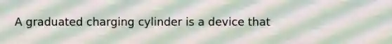 A graduated charging cylinder is a device that