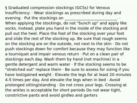 § Graduated compression stockings (GCSs) for Venous Insufficiency: · Wear stockings as prescribed during day and evening · Put the stockings on ___________________________. · When applying the stockings, do not "bunch up" and apply like socks. Instead, plate you hand in the inside of the stocking and pull out the heel. Place the foot of the stocking over your foot and slide the rest of the stocking up. Be sure that rough seems on the stocking are on the outside, not next to the skin · Do not push stockings down for comfort because they may function like a tourniquet and impair venous return · Put on a clean pair of stockings each day. Wash them by hand (not machine) in a gentle detergent and warm water · If the stocking seems to be "stretched out" replace them · Be sure to assess for sizing if you have lost/gained weight · Elevate the legs for at least 20 minutes 4-5 times per day. And elevate the legs when in bed · Avoid prolonged sitting/standing · Do not cross your legs. Crossing at the ankles is acceptable for short periods Do not wear tight, constrictive pants and avoid girdles and garters