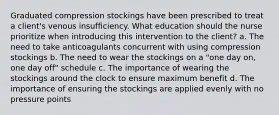 Graduated compression stockings have been prescribed to treat a client's venous insufficiency. What education should the nurse prioritize when introducing this intervention to the client? a. The need to take anticoagulants concurrent with using compression stockings b. The need to wear the stockings on a "one day on, one day off" schedule c. The importance of wearing the stockings around the clock to ensure maximum benefit d. The importance of ensuring the stockings are applied evenly with no pressure points