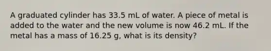 A graduated cylinder has 33.5 mL of water. A piece of metal is added to the water and the new volume is now 46.2 mL. If the metal has a mass of 16.25 g, what is its density?