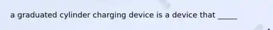 a graduated cylinder charging device is a device that _____