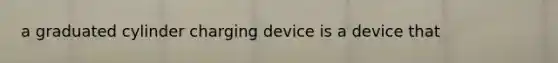 a graduated cylinder charging device is a device that