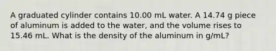 A graduated cylinder contains 10.00 mL water. A 14.74 g piece of aluminum is added to the water, and the volume rises to 15.46 mL. What is the density of the aluminum in g/mL?