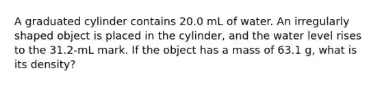 A graduated cylinder contains 20.0 mL of water. An irregularly shaped object is placed in the cylinder, and the water level rises to the 31.2-mL mark. If the object has a mass of 63.1 g, what is its density?