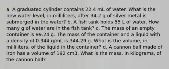 a. A graduated cylinder contains 22.4 mL of water. What is the new water level, in milliliters, after 34.2 g of silver metal is submerged in the water? b. A fish tank holds 55 L of water. How many g of water are in the fish tank? c. The mass of an empty container is 99.24 g. The mass of the container and a liquid with a density of 0.344 g/mL is 344.29 g. What is the volume, in milliliters, of the liquid in the container? d. A cannon ball made of iron has a volume of 192 cm3. What is the mass, in kilograms, of the cannon ball?