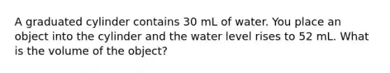 A graduated cylinder contains 30 mL of water. You place an object into the cylinder and the water level rises to 52 mL. What is the volume of the object?