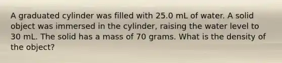 A graduated cylinder was filled with 25.0 mL of water. A solid object was immersed in the cylinder, raising the water level to 30 mL. The solid has a mass of 70 grams. What is the density of the object?