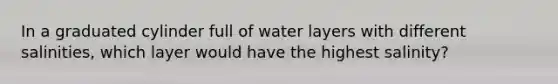 In a graduated cylinder full of water layers with different salinities, which layer would have the highest salinity?