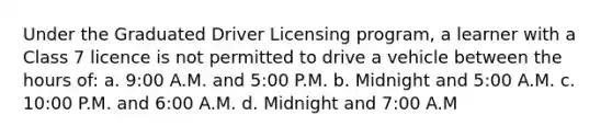 Under the Graduated Driver Licensing program, a learner with a Class 7 licence is not permitted to drive a vehicle between the hours of: a. 9:00 A.M. and 5:00 P.M. b. Midnight and 5:00 A.M. c. 10:00 P.M. and 6:00 A.M. d. Midnight and 7:00 A.M