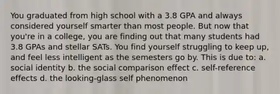 You graduated from high school with a 3.8 GPA and always considered yourself smarter than most people. But now that you're in a college, you are finding out that many students had 3.8 GPAs and stellar SATs. You find yourself struggling to keep up, and feel less intelligent as the semesters go by. This is due to: a. social identity b. the social comparison effect c. self-reference effects d. the looking-glass self phenomenon