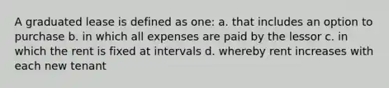 A graduated lease is defined as one: a. that includes an option to purchase b. in which all expenses are paid by the lessor c. in which the rent is fixed at intervals d. whereby rent increases with each new tenant
