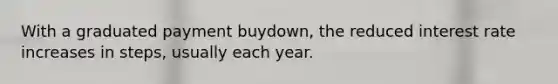 With a graduated payment buydown, the reduced interest rate increases in steps, usually each year.