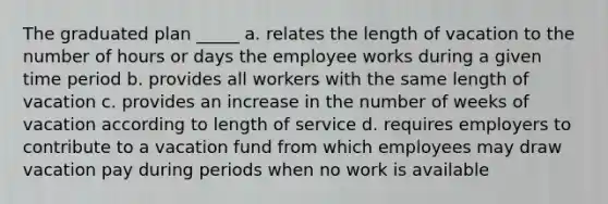 The graduated plan _____ a. relates the length of vacation to the number of hours or days the employee works during a given time period b. provides all workers with the same length of vacation c. provides an increase in the number of weeks of vacation according to length of service d. requires employers to contribute to a vacation fund from which employees may draw <a href='https://www.questionai.com/knowledge/kxxr8iVnH4-vacation-pay' class='anchor-knowledge'>vacation pay</a> during periods when no work is available