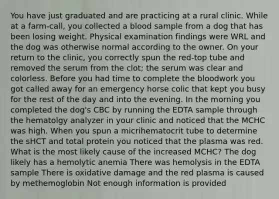 You have just graduated and are practicing at a rural clinic. While at a farm-call, you collected a blood sample from a dog that has been losing weight. Physical examination findings were WRL and the dog was otherwise normal according to the owner. On your return to the clinic, you correctly spun the red-top tube and removed the serum from the clot; the serum was clear and colorless. Before you had time to complete the bloodwork you got called away for an emergency horse colic that kept you busy for the rest of the day and into the evening. In the morning you completed the dog's CBC by running the EDTA sample through the hematolgy analyzer in your clinic and noticed that the MCHC was high. When you spun a micrihematocrit tube to determine the sHCT and total protein you noticed that the plasma was red. What is the most likely cause of the increased MCHC? The dog likely has a hemolytic anemia There was hemolysis in the EDTA sample There is oxidative damage and the red plasma is caused by methemoglobin Not enough information is provided