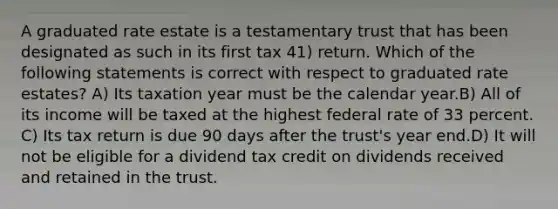 A graduated rate estate is a testamentary trust that has been designated as such in its first tax 41) return. Which of the following statements is correct with respect to graduated rate estates? A) Its taxation year must be the calendar year.B) All of its income will be taxed at the highest federal rate of 33 percent. C) Its tax return is due 90 days after the trust's year end.D) It will not be eligible for a dividend tax credit on dividends received and retained in the trust.