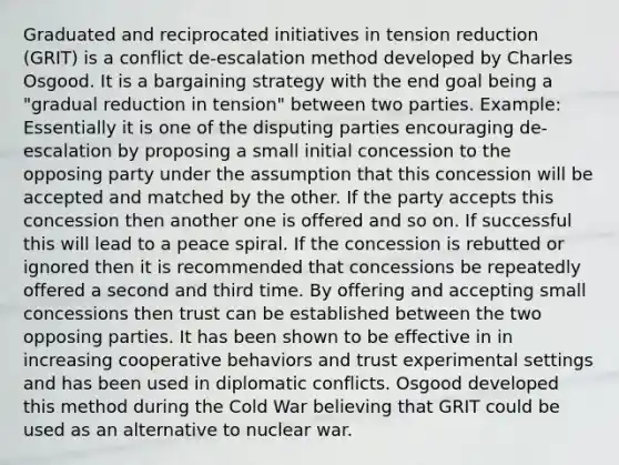 Graduated and reciprocated initiatives in tension reduction (GRIT) is a conflict de-escalation method developed by Charles Osgood. It is a bargaining strategy with the end goal being a "gradual reduction in tension" between two parties. Example: Essentially it is one of the disputing parties encouraging de-escalation by proposing a small initial concession to the opposing party under the assumption that this concession will be accepted and matched by the other. If the party accepts this concession then another one is offered and so on. If successful this will lead to a peace spiral. If the concession is rebutted or ignored then it is recommended that concessions be repeatedly offered a second and third time. By offering and accepting small concessions then trust can be established between the two opposing parties. It has been shown to be effective in in increasing cooperative behaviors and trust experimental settings and has been used in diplomatic conflicts. Osgood developed this method during the Cold War believing that GRIT could be used as an alternative to nuclear war.