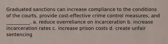 Graduated sanctions can increase compliance to the conditions of the courts, provide cost-effective crime control measures, and __________. a. reduce overreliance on incarceration b. increase incarceration rates c. increase prison costs d. create unfair sentencing